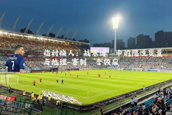 临时换人：战术博弈中的隐性变量与地理-赛制耦合效应